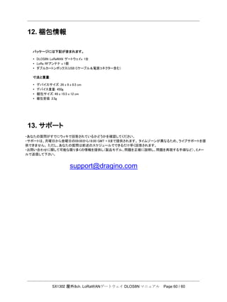 SX1302 屋外8ch. LoRaWANゲートウェイ DLOS8N マニュアル Page 60 / 60
12. 梱包情報
パッケージには下記が含まれます。
• DLOS8N LoRaWAN ゲートウェイx 1台
• LoRa RFアンテナ x 1個
• ダブルカートンボックス(USB Cケーブル＆電源コネクター含む)
寸法と重量:
• デバイスサイズ: 26 x 9 x 8.5 cm
• デバイス重量: 450g
• 梱包サイズ: 49 x 19.5 x 12 cm
• 梱包受領: 2.5g
13. サポート
・あなたの質問がすでにウィキで回答されているかどうかを確認してください。
・サポートは、月曜日から金曜日の09:00から18:00 GMT + 8まで提供されます。 タイムゾーンが異なるため、ライブサポートを提
供できません。 ただし、あなたの質問は前述のスケジュールでできるだけ早く回答されます。
・お問い合わせに関して可能な限り多くの情報を提供し（製品モデル、問題を正確に説明し、問題を再現する手順など）、Eメー
ルで送信して下さい。
support@dragino.com
 