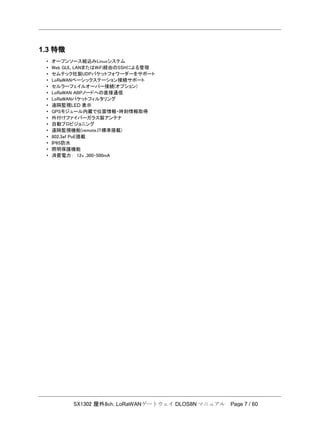 SX1302 屋外8ch. LoRaWANゲートウェイ DLOS8N マニュアル Page 7 / 60
1.3 特徴
• オープンソース組込みLinuxシステム
• Web GUI、LANまたはWiFi経由のSSHによる管理
• セムテック社製UDPパケットフォワーダーをサポート
• LoRaWANベーシックステーション接続サポート
• セルラーフェイルオーバー接続(オプション)
• LoRaWAN ABPノードへの直接通信
• LoRaWANパケットフィルタリング
• 遠隔監視LED 表示
• GPSモジュール内蔵で位置情報・時刻情報取得
• 外付けファイバーガラス製アンテナ
• 自動プロビジョニング
• 遠隔監視機能(remote.IT標準搭載)
• 802.3af PoE搭載
• IP65防水
• 照明保護機能
• 消費電力： 12v ,300-500mA
 
