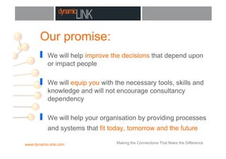 Our promise:
!  We will help improve the decisions that depend upon
or impact people
!  We will equip you with the necessary tools, skills and
knowledge and will not encourage consultancy
dependency
!  We will help your organisation by providing processes
and systems that fit today, tomorrow and the future
www.dynamic-link.com Making the Connections That Make the Difference
 