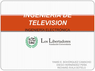 INGENIERIA DE TELEVISION INGENIERÍA ELECTRÓNICA YAMID E. BOHÓRQUEZ CAMACHO DIEGO HERNÁNDEZ PEÑA RICHARD ÁVILA SOTELO 