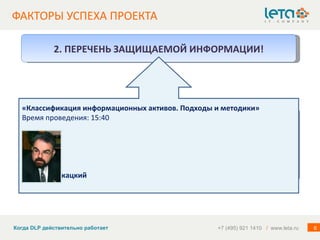 ФАКТОРЫ УСПЕХА ПРОЕКТА +7 (495) 921 1410  /   www.leta.ru Определен   перечень защищаемой информации , сформирован перечень критичных с точки зрения конфиденциальности информации   бизнес-процессов   (направлений, областей и т.д.), в рамках которых планируется вести контроль утечек КИ - обязательное условие для начала дальнейших работ по проектированию комплексной системы защиты от утечек КИ. 2. ПЕРЕЧЕНЬ ЗАЩИЩАЕМОЙ ИНФОРМАЦИИ! «Классификация информационных активов. Подходы и методики» Время проведения: 15:40 Алексей Лукацкий  