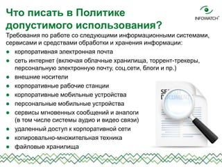 Требования по работе со следующими информационными системами,
сервисами и средствами обработки и хранения информации:
 корпоративная электронная почта
 сеть интернет (включая облачные хранилища, торрент-трекеры,
персональную электронную почту, соц.сети, блоги и пр.)
 внешние носители
 корпоративные рабочие станции
 корпоративные мобильные устройства
 персональные мобильные устройства
 сервисы мгновенных сообщений и аналоги
(в том числе системы аудио и видео связи)
 удаленный доступ к корпоративной сети
 копировально-множительная техника
 файловые хранилища
Что писать в Политике
допустимого использования?
 