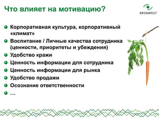Что влияет на мотивацию?
Корпоративная культура, корпоративный
«климат»
Воспитание / Личные качества сотрудника
(ценности, приоритеты и убеждения)
Удобство кражи
Ценность информации для сотрудника
Ценность информации для рынка
Удобство продажи
Осознание ответственности
…
 