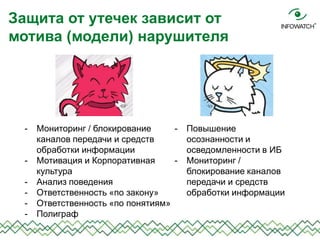Защита от утечек зависит от
мотива (модели) нарушителя
- Повышение
осознанности и
осведомленности в ИБ
- Мониторинг /
блокирование каналов
передачи и средств
обработки информации
- Мониторинг / блокирование
каналов передачи и средств
обработки информации
- Мотивация и Корпоративная
культура
- Анализ поведения
- Ответственность «по закону»
- Ответственность «по понятиям»
- Полиграф
 