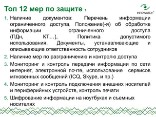 1. Наличие документов: Перечень информации
ограниченного доступа, Положение(-я) об обработке
информации ограниченного доступа
(ПДн, КТ…), Политика допустимого
использования, Документы, устанавливающие и
описывающие ответственность сотрудников
2. Наличие мер по разграничению и контролю доступа
3. Мониторинг и контроль передачи информации по сети
интернет, электронной почте, использование сервисов
мгновенных сообщений (ICQ, Skype, и пр.)
4. Мониторинг и контроль подключения внешних носителей
и периферийных устройств, контроль печати
5. Шифрование информации на ноутбуках и съемных
носителях
Топ 12 мер по защите 1
 