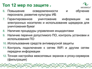 6. Повышение осведомленности и обучение
персонала, развитие культуры ИБ
7. Гарантированное уничтожение информации на
электронных носителях и использование шредеров для
уничтожения бумаг
8. Наличие процедуры управления инцидентами
9. Наличие перечня допустимого ПО, контроль установки и
использования ПО
10. Использование средств антивирусной защиты
11. Контроль подключения к сетям WiFi и другим сетям
передачи информации
12. Точная настройка межсетевых экранов и proxy-серверов
(фильтрация)
Топ 12 мер по защите 2
 