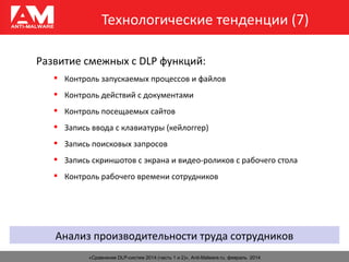 Технологические тенденции (7)
«Сравнение DLP-систем 2014 (часть 1 и 2)», Anti-Malware.ru, февраль 2014
Развитие смежных с DLP функций:
 Контроль запускаемых процессов и файлов
 Контроль действий с документами
 Контроль посещаемых сайтов
 Запись ввода с клавиатуры (кейлоггер)
 Запись поисковых запросов
 Запись скриншотов с экрана и видео-роликов с рабочего стола
 Контроль рабочего времени сотрудников
Анализ производительности труда сотрудников
 