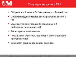 Ситуация на рынке DLP
 DLP-рынок в России и СНГ сохраняет устойчивый рост
 Объемы продаж лидеров рынка растут на 25-40% в
год
 Усиливается конкуренция (6 локальных + 2
глобальных производителя)
 Растет зрелость заказчиков
 Повышается сложность проектов и ответственность
производителей
 Снижается средняя стоимость проектов
«Анализ рынка систем защиты от утечек конфиденциальных данных (DLP) в России 2012-2014», Anti-Malware.ru, сентябрь 2014
 