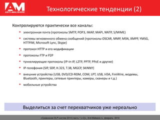 Технологические тенденции (2)
«Сравнение DLP-систем 2014 (часть 1 и 2)», Anti-Malware.ru, февраль 2014
Контролируются практически все каналы:
 электронная почта (протоколы SMTP, POP3, IMAP, MAPI, NNTP, S/MIME)
 системы мгновенного обмена сообщений (протоколы OSCAR, MMP, MSN, XMPP, YMSG,
HTTPIM, Microsoft Lync, Skype)
 протокол HTTP и его модификации
 протоколы FTP и P2P
 туннелирующие протоколы (IP-in-IP, L2TP, PPTP, PPoE и другие)
 IP-телефония (SIP, SDP, H.323, T.38, MGCP, SKINNY)
 внешние устройства (USB, DVD/CD-ROM, COM, LPT, USB, IrDA, FireWire, модемы,
Bluetooth, принтеры, сетевые принтеры, камеры, сканеры и т.д.)
 мобильные устройства
Выделиться за счет перехватчиков уже нереально
 