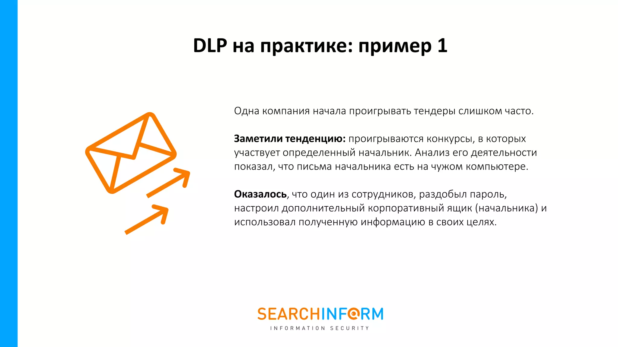 DLP на практике: пример 1
Одна компания начала проигрывать тендеры слишком часто.
Заметили тенденцию: проигрываются конкурсы, в которых
участвует определенный начальник. Анализ его деятельности
показал, что письма начальника есть на чужом компьютере.
Оказалось, что один из сотрудников, раздобыл пароль,
настроил дополнительный корпоративный ящик (начальника) и
использовал полученную информацию в своих целях.
 