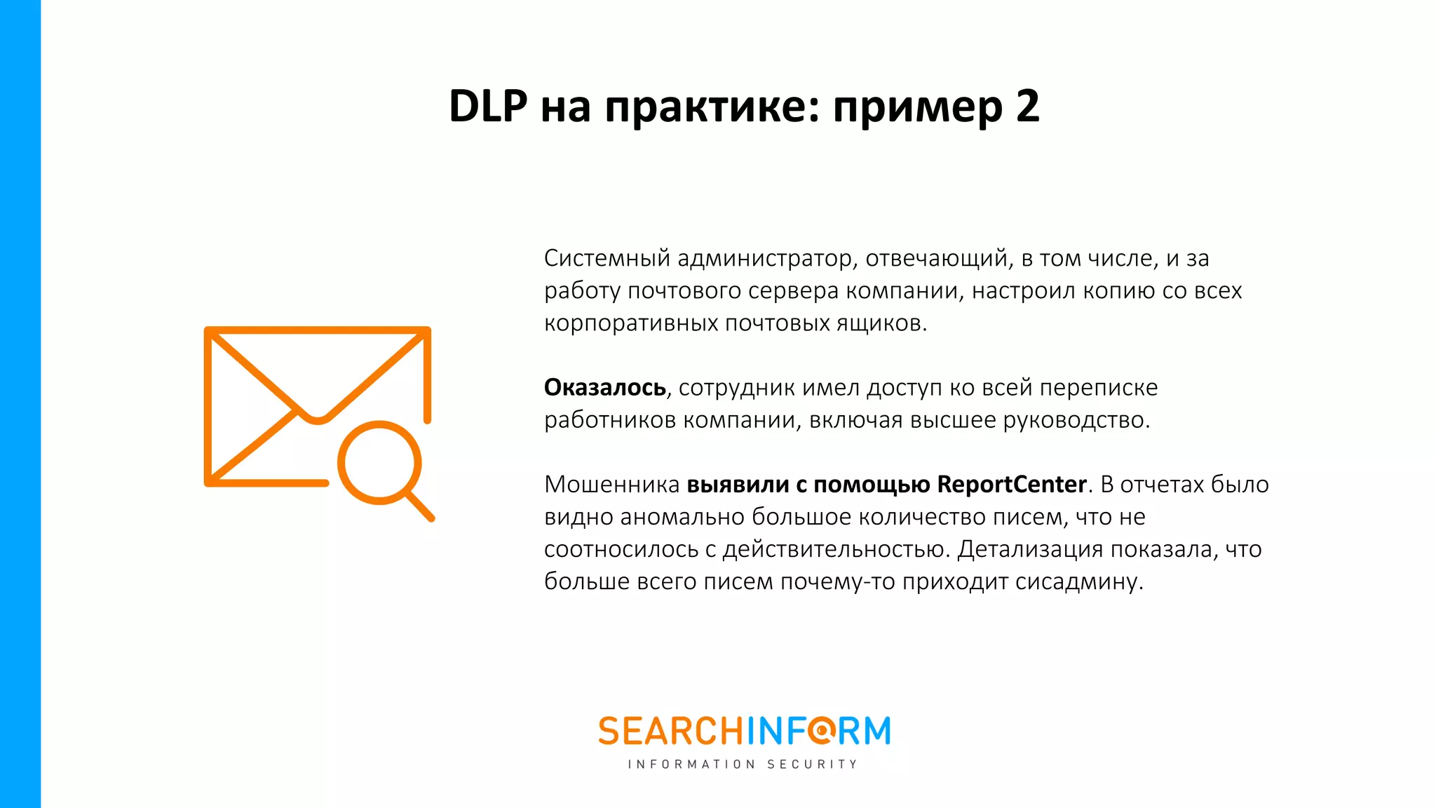DLP на практике: пример 2
Системный администратор, отвечающий, в том числе, и за
работу почтового сервера компании, настроил копию со всех
корпоративных почтовых ящиков.
Оказалось, сотрудник имел доступ ко всей переписке
работников компании, включая высшее руководство.
Мошенника выявили с помощью ReportCenter. В отчетах было
видно аномально большое количество писем, что не
соотносилось с действительностью. Детализация показала, что
больше всего писем почему-то приходит сисадмину.
 