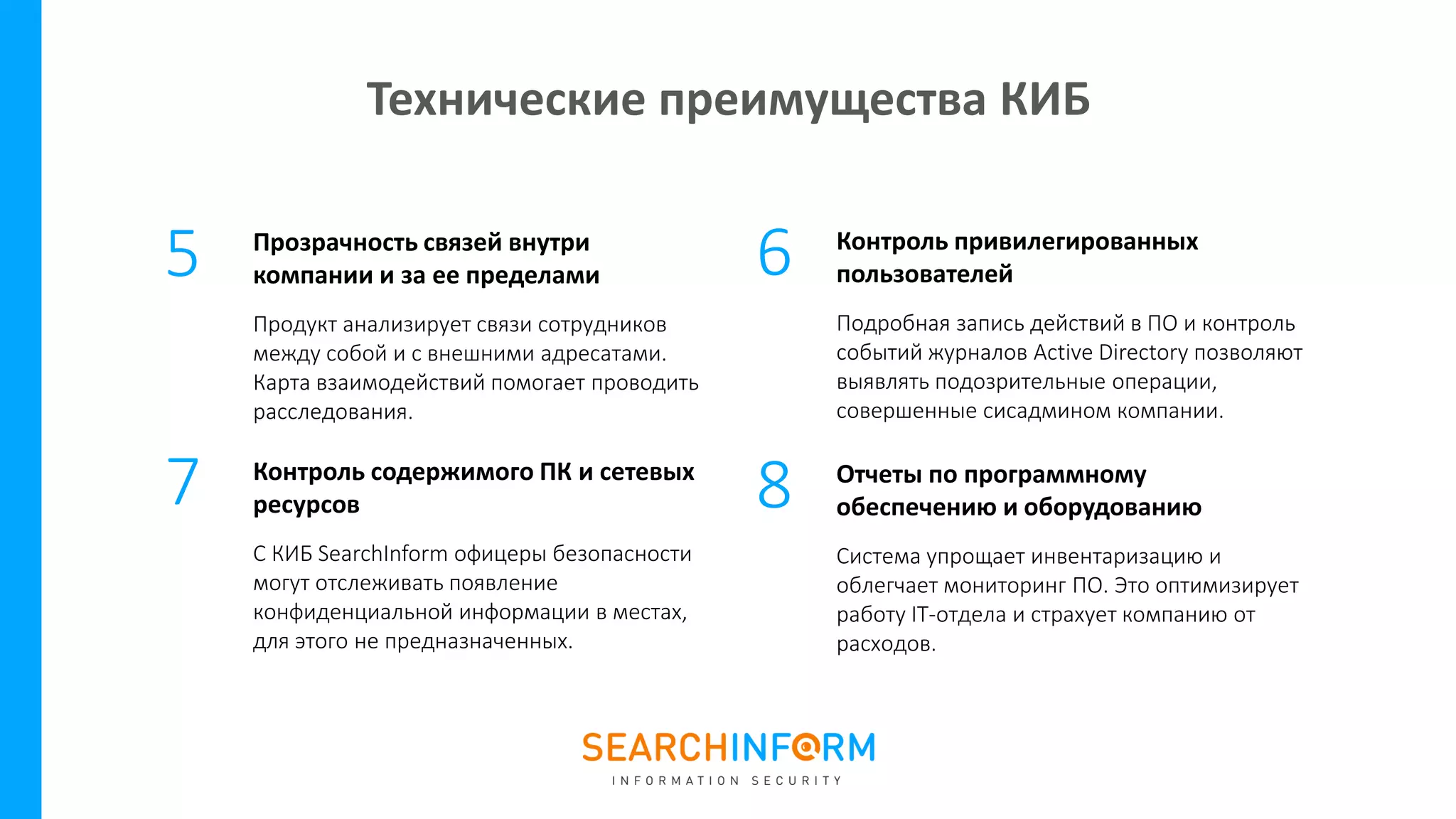 Прозрачность связей внутри
компании и за ее пределами
Продукт анализирует связи сотрудников
между собой и с внешними адресатами.
Карта взаимодействий помогает проводить
расследования.
Контроль содержимого ПК и сетевых
ресурсов
С КИБ SearchInform офицеры безопасности
могут отслеживать появление
конфиденциальной информации в местах,
для этого не предназначенных.
5 6
7
Контроль привилегированных
пользователей
Подробная запись действий в ПО и контроль
событий журналов Active Directory позволяют
выявлять подозрительные операции,
совершенные сисадмином компании.
Отчеты по программному
обеспечению и оборудованию
Система упрощает инвентаризацию и
облегчает мониторинг ПО. Это оптимизирует
работу IT-отдела и страхует компанию от
расходов.
8
Технические преимущества КИБ
 
