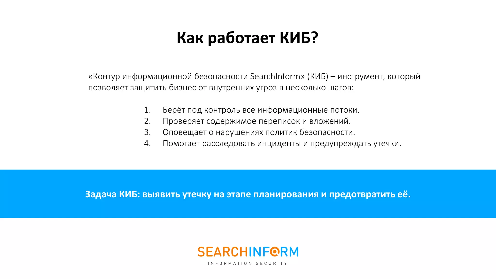 Задача КИБ: выявить утечку на этапе планирования и предотвратить её.
«Контур информационной безопасности SearchInform» (КИБ) – инструмент, который
позволяет защитить бизнес от внутренних угроз в несколько шагов:
1. Берёт под контроль все информационные потоки.
2. Проверяет содержимое переписок и вложений.
3. Оповещает о нарушениях политик безопасности.
4. Помогает расследовать инциденты и предупреждать утечки.
Как работает КИБ?
 