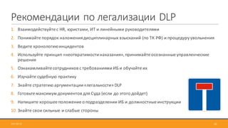 Рекомендации	по	легализации	DLP
1. Взаимодействуйте	с	HR, юристами,	ИТ	и	линейными	руководителями
2. Понимайте	порядок	наложения	дисциплинарных	взысканий	(по	ТК	РФ)	и	процедуру	увольнения
3. Ведите	хронологию	инцидентов
4. Используйте	принцип	«неотвратимости	наказания»,	принимайте	осознанные	управленческие	
решения
5. Ознакамливайте	сотрудников	с	требованиями	ИБ	и	обучайте	их
6. Изучайте	судебную	практику
7. Знайте	стратегию	аргументации	«легальности»	DLP
8. Готовьте	максимум	документов	для	Суда	(если	до	этого	дойдет)
9. Напишите	хорошее	положение	о	подразделении	ИБ	и	должностные	инструкции
10. Знайте	свои	сильные	и	слабые	стороны
2017-09-12 10
 