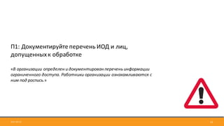 2017-09-12 12
П1:	Документируйте	перечень	ИОД	и	лиц,	
допущенных	к	обработке
«В	организации	определен	и	документирован	перечень	информации	
ограниченного	доступа.	Работники	организации	ознакамливаются	с	
ним	под	роспись.»
 