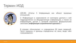 149-ФЗ: «Статья 5 Информация как объект правовых
отношений.
2. Информация в зависимости от категории доступа к ней
подразделяется на общедоступную информацию, а также на
информацию, доступ к которой ограничен федеральными
законами (информация ограниченного доступа).»
В справке «Консультант +» определено 50 таких сведений.
Часто термины и границы определены не явно, виды тайн
«смешиваются»
13
Термин	ИОД
2017-09-12
 