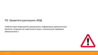 2017-09-12 17
П3:	Запретите	разглашать	ИОД
«Работникам	запрещается	разглашать	информацию	ограниченного	
доступа,	ставшую	им	известной	в	связи	с	исполнением	трудовых	
обязанностей.»
 