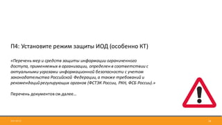 2017-09-12 18
П4:	Установите	режим	защиты	ИОД	(особенно	КТ)
«Перечень	мер	и	средств	защиты	информации	ограниченного	
доступа,	применяемых	в	организации,	определен	в	соответствии	с	
актуальными	угрозами	информационной	безопасности	с	учетом	
законодательства	Российской	Федерации,	а	также	требований	и	
рекомендаций	регулирующих	органов	(ФСТЭК	России,	РКН,	ФСБ	России).»
Перечень	документов	см.далее…
 