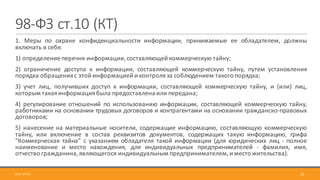 98-ФЗ	ст.10	(КТ)
1. Меры по охране конфиденциальности информации, принимаемые ее обладателем, должны
включать в себя:
1) определение перечня информации,составляющей коммерческую тайну;
2) ограничение доступа к информации, составляющей коммерческую тайну, путем установления
порядка обращенияс этой информацией и контроляза соблюдением такого порядка;
3) учет лиц, получивших доступ к информации, составляющей коммерческую тайну, и (или) лиц,
которым такаяинформациябыла предоставлена или передана;
4) регулирование отношений по использованию информации, составляющей коммерческую тайну,
работниками на основании трудовых договоров и контрагентами на основании гражданско-правовых
договоров;
5) нанесение на материальные носители, содержащие информацию, составляющую коммерческую
тайну, или включение в состав реквизитов документов, содержащих такую информацию, грифа
"Коммерческая тайна" с указанием обладателя такой информации (для юридических лиц - полное
наименование и место нахождения, для индивидуальных предпринимателей - фамилия, имя,
отчество гражданина,являющегося индивидуальным предпринимателем,и место жительства).
2017-09-12 19
 