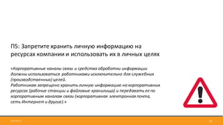 2017-09-12 20
П5:	Запретите	хранить	личную	информацию	на	
ресурсах	компании	и	использовать	их	в	личных	целях
«Корпоративные	каналы	связи	и	средства	обработки	информации	
должны	использоваться	 работниками	исключительно	для	служебных	
(производственных)	целей.
Работникам	запрещено	хранить	личную	информацию	на	корпоративных	
ресурсах	(рабочие	станции	и	файловые	хранилища)	и	передавать	ее	по	
корпоративным	каналам	связи	(корпоративная	электронная	почта,	
сеть	Интернет	и	другие).»
 