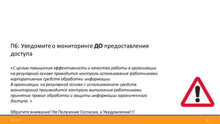 2017-09-12 21
П6:	Уведомите	о	мониторинге	ДО	предоставления	
доступа
«С	целью	повышения	эффективности	и	качества	работы	в	организации	
на	регулярной	основе	проводится	контроль	использования	работниками	
корпоративных	средств	обработки	информации.	
В	организации	на	регулярной	основе	с	использованием	средств	
мониторинга	производится	контроль	выполнения	работниками	
принятых	правил	обработки	и	защиты	информации	ограниченного	
доступа. »
Обратите	внимание!	Не	Получение	Согласия,	а	Уведомление!!!
 