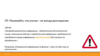 2017-09-12 22
П7:	Понимайте,	что	утечка	– не	всегда	разглашение
149-ФЗ:
«Конфиденциальность	информации	- обязательное	для	выполнения	
лицом,	получившим	доступ	к	определенной	информации,	требование	не	
передавать	такую	информацию	третьим	лицам	без	согласия	ее	
обладателя.»
Например,	копирование	информации	на	флешку – само	по	себе	еще	не	
разглашение…
 