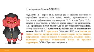 2017-09-12 29
Из материалов Дела №2-240/2012:
«ДД.ММ.ГГГГ утром И.В. вызвал его в кабинет, известил о
служебных записках, что истец, якобы, просматривает в
Интернете информацию, касающуюся И.В. и его брата И.С.,
отчеты в программе, в рабочее время играет на компьютере.
И.В. предложил истцу уволиться по собственному желанию.
Истец Поготовко Н.Г. предложил уволить его по сокращению
штатов. Тогда И.В. пригрозил Поготовко Н.Г., что уволит по
статье, схватил истца за горло и стал душить, потом вызвал
сотрудников экономической безопасности, объявил истцу
недоверие, приказал сопроводить истца за пределы
территории ООО «Шушенская марка».»
 