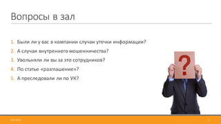 Вопросы	в	зал
1. Были	ли	у	вас	в	компании	случаи	утечки	информации?
2. А	случаи	внутреннего	мошенничества?
3. Увольняли	ли	вы	за	это	сотрудников?	
4. По	статье	«разглашение»?
5. А преследовали	ли	по	УК?
2017-09-12 3
 