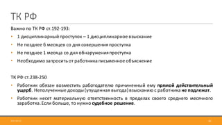 ТК	РФ
Важно по ТК РФ ст.192-193:
• 1 дисциплинарный проступок – 1 дисциплинарное взыскание
• Не позднее 6 месяцев со дня совершения проступка
• Не позднее 1 месяца со дня обнаруженияпроступка
• Необходимо запросить от работника письменное объяснение
ТК	РФ	ст.238-250
• Работник обязан возместить работодателю причиненный ему прямой действительный
ущерб. Неполученные доходы (упущенная выгода) взысканию с работника не подлежат.
• Работник несет материальную ответственность в пределах своего среднего месячного
заработка.Если больше, то нужно судебное решение.
2017-09-12 30
 