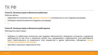 ТК	РФ
Статья 21. Основные права и обязанности работника
Работник обязан:
• добросовестно исполнять свои трудовые обязанности,возложенные на него трудовым договором;
• соблюдать правила внутреннего трудового распорядка;
• …
Статья 22. Основные права и обязанности работодателя
Работодатель имеет право:
• …
• требовать от работников исполнения ими трудовых обязанностей и бережного отношения к имуществу
работодателя (в том числе к имуществу третьих лиц, находящемуся у работодателя, если работодатель
несет ответственность за сохранность этого имущества) и других работников, соблюдения правил
внутреннего трудового распорядка;
• принимать локальные нормативные акты
• …
312017-09-12
 