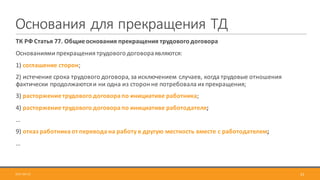 Основания	для	прекращения	ТД
ТК	РФ	Статья	77.	Общие	основания	прекращения	трудового	договора
Основаниями	прекращения	трудового	договора	являются:
1)	соглашение	сторон;
2)	истечение	срока	трудового	договора,	за	исключением	случаев,	когда	трудовые	отношения	
фактически	продолжаются	и	ни	одна	из	сторон	не	потребовала	их	прекращения;
3)	расторжение	трудового	договора	по	инициативе	работника;
4)	расторжение	трудового	договора	по	инициативе	работодателя;
…
9)	отказ	работника	от	перевода	на	работу	в	другую	местность	вместе	с	работодателем;
…
322017-09-12
 