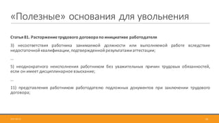 «Полезные»	основания	для	увольнения
Статья	81.	Расторжение	трудового	договора	по	инициативе	работодателя
3) несоответствия работника занимаемой должности или выполняемой работе вследствие
недостаточной квалификации, подтвержденной результатами аттестации;
…
5) неоднократного неисполнения работником без уважительных причин трудовых обязанностей,
если он имеет дисциплинарное взыскание;
…
11) представления работником работодателю подложных документов при заключении трудового
договора;
332017-09-12
 