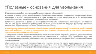 «Полезные»	основания	для	увольнения
6) однократного грубого нарушения работником трудовых обязанностей:
а) прогула, то есть отсутствия на рабочем месте без уважительных причин в течение всего рабочего дня (смены),
независимо от его (ее) продолжительности, а также в случае отсутствия на рабочем месте без уважительных
причин более четырех часов подряд в течение рабочего дня (смены);
б) появления работника на работе (на своем рабочем месте либо на территории организации - работодателя
или объекта, где по поручению работодателя работник должен выполнять трудовую функцию) в состоянии
алкогольного, наркотического или иного токсического опьянения;
в) разглашения охраняемой законом тайны (государственной, коммерческой, служебной и иной), ставшей
известной работнику в связи с исполнением им трудовых обязанностей, в том числе разглашения
персональных данных другого работника;
г) совершения по месту работы хищения (в том числе мелкого) чужого имущества, растраты, умышленного его
уничтожения или повреждения, установленных вступившим в законную силу приговором суда или
постановлением судьи, органа, должностного лица, уполномоченных рассматривать дела об административных
правонарушениях;
д) установленного комиссией по охране труда или уполномоченным по охране труда нарушения работником
требований охраны труда, если это нарушение повлекло за собой тяжкие последствия (несчастный случай на
производстве, авария,катастрофа) либо заведомо создавалореальную угрозу наступления таких последствий;
342017-09-12
 
