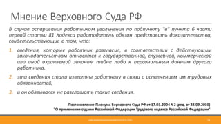 Мнение	Верховного	Суда	РФ
В случае оспаривания работником увольнения по подпункту "в" пункта 6 части
первой статьи 81 Кодекса работодатель обязан представить доказательства,
свидетельствующие о том, что:
1. сведения, которые работник разгласил, в соответствии с действующим
законодательством относятся к государственной, служебной, коммерческой
или иной охраняемой законом тайне либо к персональным данным другого
работника,
2. эти сведения стали известны работнику в связи с исполнением им трудовых
обязанностей,
3. и он обязывался не разглашать такие сведения.
МВА	ИНФОРМАЦИОННАЯ	БЕЗОПАСНОСТЬ	(CSO) 38
Постановление	Пленума	Верховного	Суда	РФ	от	17.03.2004	N	2	(ред.	от	28.09.2010)
"О	применении	судами	Российской	Федерации	Трудового	кодекса	Российской	Федерации"
 