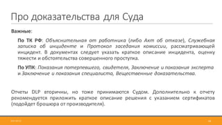 Про	доказательства	для	Суда
2017-09-12 44
Важные:
По ТК РФ: Объяснительная от работника (либо Акт об отказе), Служебная
записка об инциденте и Протокол заседания комиссии, рассматривающей
инцидент. В документах следует указать краткое описание инцидента, оценку
тяжести и обстоятельства совершенного проступка.
По	УПК:	Показания	потерпевшего,	свидетеля,	Заключение	и	показания	эксперта	
и	Заключение	и	показания	специалиста,	Вещественные	доказательства.
Отчеты DLP вторичны, но тоже принимаются Судом. Дополнительно к отчету
рекомендуется приложить краткое описание решения с указанием сертификатов
(подойдет брошюра от производителя).
 