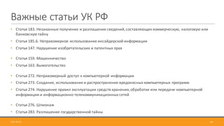 45
Важные	статьи	УК	РФ
• Статья	183.	Незаконные	получение	и	разглашение	сведений,	составляющих	коммерческую,	налоговую	или	
банковскую	тайну
• Статья	185.6.	Неправомерное	использование	инсайдерской	информации
• Статья	147.	Нарушение	изобретательских	и	патентных	прав
• Статья	159.	Мошенничество
• Статья	163.	Вымогательство
• Статья	272.	Неправомерный	доступ	к	компьютерной	информации
• Статья	273.	Создание,	использование	и	распространение	вредоносных	компьютерных	программ
• Статья	274.	Нарушение	правил	эксплуатации	средств	хранения,	обработки	или	передачи	компьютерной	
информации	и	информационно-телекоммуникационных	сетей
• Статья	276.	Шпионаж
• Статья	283.	Разглашение	государственной	тайны
2017-09-12
 
