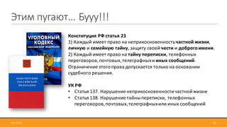 Этим	пугают…	Бууу!!!
2017-09-12 50
Конституция	РФ	статья	23	
1)	Каждый	имеет	право	на	неприкосновенность	частной	жизни,	
личную и	семейную	тайну,	защиту	своей	чести и	доброго	имени.
2)	Каждый	имеет	право	на	тайну	переписки,	телефонных	
переговоров,	почтовых,	телеграфных	и	иных	сообщений.	
Ограничение	этого	права	допускается	только	на	основании	
судебного	решения.
УК	РФ
• Статья	137.	Нарушение	неприкосновенности	частной	жизни	
• Статья	138.	Нарушение	тайны	переписки,	телефонных	
переговоров,	почтовых,	телеграфных	или	иных	сообщений
 
