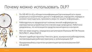 Почему	можно	использовать	DLP?
1. По	149-ФЗ	(ст.6)	у	обладателя	информации	(организация)	есть	права	
разрешать	и	ограничивать	доступ	к	информации,	определять	порядок	и	
условия	такого	доступа,	принимать	меры	по	защите	информации…
2. Работодатель	не	предполагает	наличие	личной	информации	на	
корпоративных	устройствах	(это	в	явном	виде	запрещено).	Работники	
уведомлены,	что	используются	средства	мониторинга	и	контроля
3. DLP,	как	мера	защиты,	определена	регулятором	(Приказы	ФСТЭК	России	
№21/№17,	мера	ОЦЛ.5)
4. Изучите	судебную	практику! Уже	есть	дела,	выигранные	работодателем,	
контролирующим	рабочую	переписку	и	использующим	DLP
5. Придерживайтесь	стратегии	аргументации	при	использовании	DLP	
(см.далее)
2017-09-12 51
 