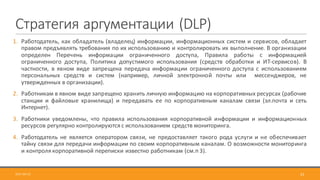 Стратегия	аргументации	(DLP)
2017-09-12 52
1. Работодатель, как обладатель (владелец) информации, информационных систем и сервисов, обладает
правом предъявлять требования по их использованию и контролировать их выполнение. В организации
определен Перечень информации ограниченного доступа, Правила работы с информацией
ограниченного доступа, Политика допустимого использования (средств обработки и ИТ-сервисов). В
частности, в явном виде запрещена передача информации ограниченного доступа с использованием
персональных средств и систем (например, личной электронной почты или мессенджеров, не
утвержденных в организации).
2. Работникам в явном виде запрещено хранить личную информацию на корпоративных ресурсах (рабочие
станции и файловые хранилища) и передавать ее по корпоративным каналам связи (эл.почта и сеть
Интернет).
3. Работники уведомлены, что правила использования корпоративной информации и информационных
ресурсов регулярно контролируются с использованием средств мониторинга.
4. Работодатель не является оператором связи, не предоставляет такого рода услуги и не обеспечивает
тайну связи для передачи информации по своим корпоративным каналам. О возможности мониторинга
и контроля корпоративной переписки известно работникам (см.п 3).
 