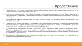 …продолжение
2017-09-12 53
5. У работодателя отсутствует умысел нарушения тайны частной жизни работников. Предполагается, что на
контролируемыхресурсах таких данных нет.
6. Если личная информация будет обнаружена на корпоративных ресурсах, то она будет удалена, а к
работнику могут применяться дисциплинарные взыскания за нарушение правил внутреннего трудового
распорядка.
7. Обнаруженная личная информация не будет использована (по крайней мере официально) при
принятии решений.
8. У работодателя отсутствует умысел нарушения тайн переписки сотрудников. Содержание информации,
хранимой в личных сервисах передачи данных (например, внешняя эл.почта) не проверяется даже при
получении такой возможности (по крайней мере официально).
9. У работодателя отсутствует умысел нарушения тайны переписки при контроле входящей почты.
Работники уведомлены, что они обязаны уведомить тех, с кем общаются, о недопустимости
использовании корпоративных сервисов для осуществления любых видов коммуникаций, не связанных
со служебной деятельностью.
10. Информация, обнаруженная во входящих сообщениях, не будет использована (по крайней мере
официально) при принятии решений.
 