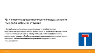 2017-09-12 58
Р9:	Напишите	хорошее	положение	о	подразделении	
ИБ	и	должностные	инструкции
«Сотрудники	подразделения,	отвечающего	за	обеспечение	
информационной	безопасности	организации,	в	рамках	своих	служебных	
обязанностей	занимаются	контролемсоблюдения	работниками	
организации	правил	обработки	и	защиты	информации	ограниченного	
доступа	и	реагированием	на	инциденты	информационной	
безопасности.»
 