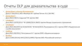 Отчеты	DLP для	доказательства	в	суде
• Дозор-Джет	и	Контур	безопасности:
Дело	1-160/2013,	ЗАО	«ФосАгро	АГ»	против	Топчян	А.А.	(УК	РФ)
• Дозор-Джет:
Дело	№33-90/11,	Садыков	Т.Ф.	против	ЗАО	
• InfoWatch:	
Дело	№2-11976/2014	~	М-10846/2014,	ФИО1	против	Фонда	социального	страхования
• InfoWatch:	
Дело	№2-283/2015	(2-6150/2014)	~	М-6623/2014,	Пономаренко	О.А.	против	ООО	«Национальная	
служба	взыскания»
• StaffCop	
Дело	№2-240/2012,	Поготовенко	Н.Г.	против	ООО	«Шушенская	марка»
• McAfee
Дело	2-845/2014	(2-8415/2013),	ФИО1	Против	АКБ	«Российский	капитал»
2017-09-12 7
 