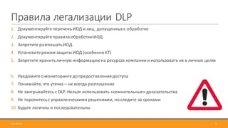 Правила	легализации	DLP
1. Документируйте	перечень	ИОД	и	лиц,	допущенных	к	обработке
2. Документируйте	правила	обработки	ИОД
3. Запретите	разглашать	ИОД
4. Установите	режим	защиты	ИОД	(особенно	КТ)
5. Запретите	хранить	личную	информацию	на	ресурсах	компании	и	использовать	их	в	личных	целях
6. Уведомите	о	мониторинге	до	предоставления	доступа
7. Понимайте,	что	утечка	– не	всегда	разглашение
8. Не	заигрывайтесь	с	DLP.	Нельзя	использовать	«сомнительные»	доказательства
9. Не	торопитесь	с	управленческими	решениями,	но	следите	за	сроками
10. Будьте	логичны	и	последовательны
2017-09-12 9
 