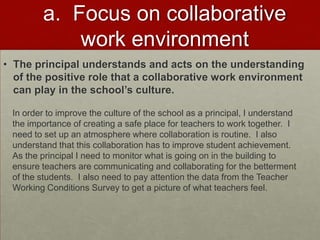 a. Focus on collaborative
work environment
• The principal understands and acts on the understanding
of the positive role that a collaborative work environment
can play in the school’s culture.
In order to improve the culture of the school as a principal, I understand
the importance of creating a safe place for teachers to work together. I
need to set up an atmosphere where collaboration is routine. I also
understand that this collaboration has to improve student achievement.
As the principal I need to monitor what is going on in the building to
ensure teachers are communicating and collaborating for the betterment
of the students. I also need to pay attention the data from the Teacher
Working Conditions Survey to get a picture of what teachers feel.

 