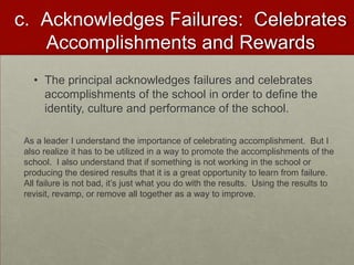 c. Acknowledges Failures: Celebrates
Accomplishments and Rewards
• The principal acknowledges failures and celebrates
accomplishments of the school in order to define the
identity, culture and performance of the school.
As a leader I understand the importance of celebrating accomplishment. But I
also realize it has to be utilized in a way to promote the accomplishments of the
school. I also understand that if something is not working in the school or
producing the desired results that it is a great opportunity to learn from failure.
All failure is not bad, it’s just what you do with the results. Using the results to
revisit, revamp, or remove all together as a way to improve.

 