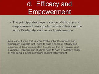 d. Efficacy and
Empowerment
• The principal develops a sense of efficacy and
empowerment among staff which influences the
school’s identity, culture and performance.
As a leader I know that in order for the school to succeed and
accomplish its goals that I need to build a sense of efficacy and
empower all teachers and staff. I also know that key players such
as parents, teachers and students need to have a collective sense
of well-being in order to improve student achievement.

 