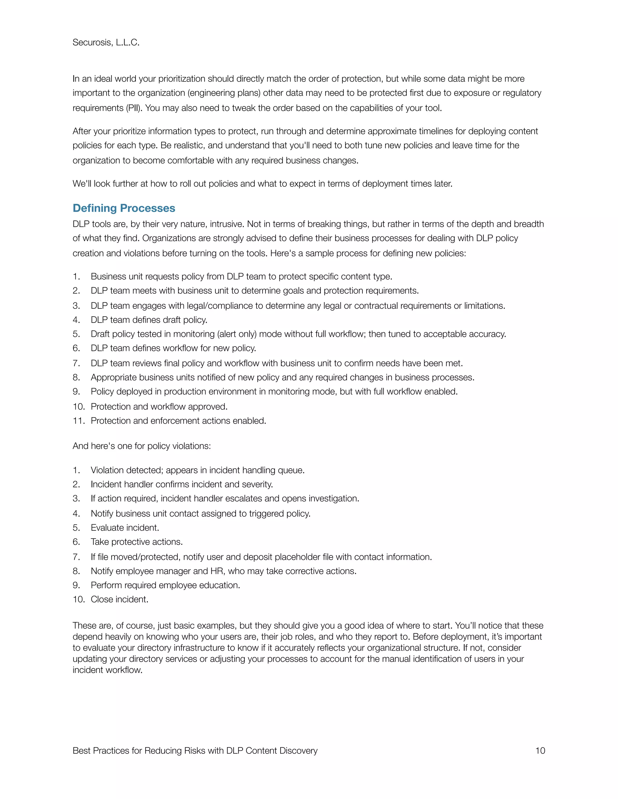 Securosis, L.L.C.



In an ideal world your prioritization should directly match the order of protection, but while some data might be more
important to the organization (engineering plans) other data may need to be protected ﬁrst due to exposure or regulatory
requirements (PII). You may also need to tweak the order based on the capabilities of your tool.

After your prioritize information types to protect, run through and determine approximate timelines for deploying content
policies for each type. Be realistic, and understand that you'll need to both tune new policies and leave time for the
organization to become comfortable with any required business changes.

We'll look further at how to roll out policies and what to expect in terms of deployment times later.

Deﬁning Processes
DLP tools are, by their very nature, intrusive. Not in terms of breaking things, but rather in terms of the depth and breadth
of what they ﬁnd. Organizations are strongly advised to deﬁne their business processes for dealing with DLP policy
creation and violations before turning on the tools. Here's a sample process for deﬁning new policies:

1.   Business unit requests policy from DLP team to protect speciﬁc content type.
2.   DLP team meets with business unit to determine goals and protection requirements.
3.   DLP team engages with legal/compliance to determine any legal or contractual requirements or limitations.
4.   DLP team deﬁnes draft policy.
5.   Draft policy tested in monitoring (alert only) mode without full workﬂow; then tuned to acceptable accuracy.
6.   DLP team deﬁnes workﬂow for new policy.
7.   DLP team reviews ﬁnal policy and workﬂow with business unit to conﬁrm needs have been met.
8.   Appropriate business units notiﬁed of new policy and any required changes in business processes.
9.   Policy deployed in production environment in monitoring mode, but with full workﬂow enabled.
10. Protection and workﬂow approved.
11. Protection and enforcement actions enabled.

And here's one for policy violations:

1.   Violation detected; appears in incident handling queue.
2.   Incident handler conﬁrms incident and severity.
3.   If action required, incident handler escalates and opens investigation.
4.   Notify business unit contact assigned to triggered policy.
5.   Evaluate incident.
6.   Take protective actions.
7.   If ﬁle moved/protected, notify user and deposit placeholder ﬁle with contact information.
8.   Notify employee manager and HR, who may take corrective actions.
9.   Perform required employee education.
10. Close incident.

These are, of course, just basic examples, but they should give you a good idea of where to start. You’ll notice that these
depend heavily on knowing who your users are, their job roles, and who they report to. Before deployment, it’s important
to evaluate your directory infrastructure to know if it accurately reﬂects your organizational structure. If not, consider
updating your directory services or adjusting your processes to account for the manual identiﬁcation of users in your
incident workﬂow.




Best Practices for Reducing Risks with DLP Content Discovery
                                                             10
 