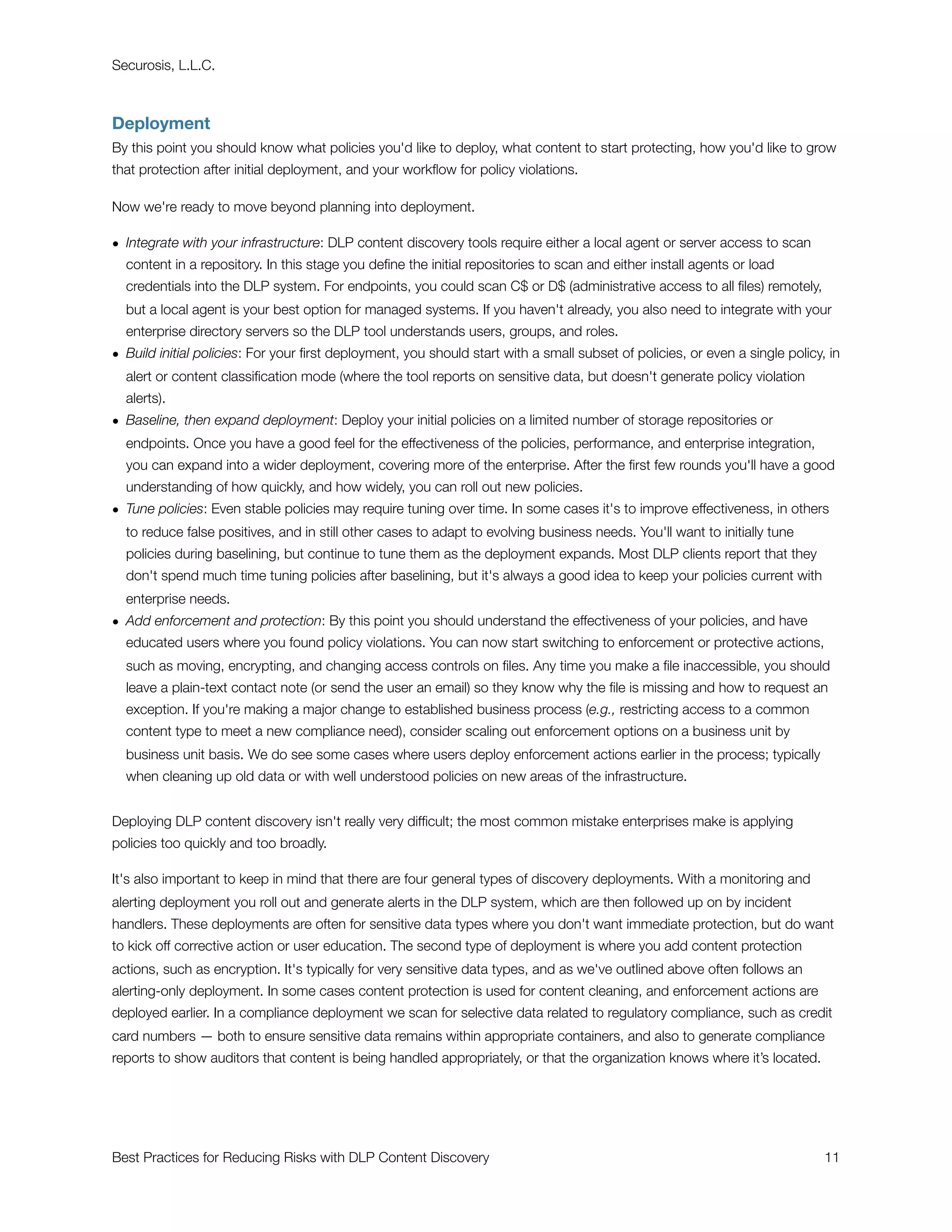 Securosis, L.L.C.



Deployment
By this point you should know what policies you'd like to deploy, what content to start protecting, how you'd like to grow
that protection after initial deployment, and your workﬂow for policy violations.

Now we're ready to move beyond planning into deployment.

• Integrate with your infrastructure: DLP content discovery tools require either a local agent or server access to scan
  content in a repository. In this stage you deﬁne the initial repositories to scan and either install agents or load
  credentials into the DLP system. For endpoints, you could scan C$ or D$ (administrative access to all ﬁles) remotely,
  but a local agent is your best option for managed systems. If you haven't already, you also need to integrate with your
  enterprise directory servers so the DLP tool understands users, groups, and roles.
• Build initial policies: For your ﬁrst deployment, you should start with a small subset of policies, or even a single policy, in
  alert or content classiﬁcation mode (where the tool reports on sensitive data, but doesn't generate policy violation
  alerts).
• Baseline, then expand deployment: Deploy your initial policies on a limited number of storage repositories or
  endpoints. Once you have a good feel for the effectiveness of the policies, performance, and enterprise integration,
  you can expand into a wider deployment, covering more of the enterprise. After the ﬁrst few rounds you'll have a good
  understanding of how quickly, and how widely, you can roll out new policies.
• Tune policies: Even stable policies may require tuning over time. In some cases it's to improve effectiveness, in others
  to reduce false positives, and in still other cases to adapt to evolving business needs. You'll want to initially tune
  policies during baselining, but continue to tune them as the deployment expands. Most DLP clients report that they
  don't spend much time tuning policies after baselining, but it's always a good idea to keep your policies current with
  enterprise needs.
• Add enforcement and protection: By this point you should understand the effectiveness of your policies, and have
  educated users where you found policy violations. You can now start switching to enforcement or protective actions,
  such as moving, encrypting, and changing access controls on ﬁles. Any time you make a ﬁle inaccessible, you should
  leave a plain-text contact note (or send the user an email) so they know why the ﬁle is missing and how to request an
  exception. If you're making a major change to established business process (e.g., restricting access to a common
  content type to meet a new compliance need), consider scaling out enforcement options on a business unit by
  business unit basis. We do see some cases where users deploy enforcement actions earlier in the process; typically
  when cleaning up old data or with well understood policies on new areas of the infrastructure.


Deploying DLP content discovery isn't really very difﬁcult; the most common mistake enterprises make is applying
policies too quickly and too broadly.

It's also important to keep in mind that there are four general types of discovery deployments. With a monitoring and
alerting deployment you roll out and generate alerts in the DLP system, which are then followed up on by incident
handlers. These deployments are often for sensitive data types where you don't want immediate protection, but do want
to kick off corrective action or user education. The second type of deployment is where you add content protection
actions, such as encryption. It's typically for very sensitive data types, and as we've outlined above often follows an
alerting-only deployment. In some cases content protection is used for content cleaning, and enforcement actions are
deployed earlier. In a compliance deployment we scan for selective data related to regulatory compliance, such as credit
card numbers — both to ensure sensitive data remains within appropriate containers, and also to generate compliance
reports to show auditors that content is being handled appropriately, or that the organization knows where it’s located.




Best Practices for Reducing Risks with DLP Content Discovery
                                                                 11
 