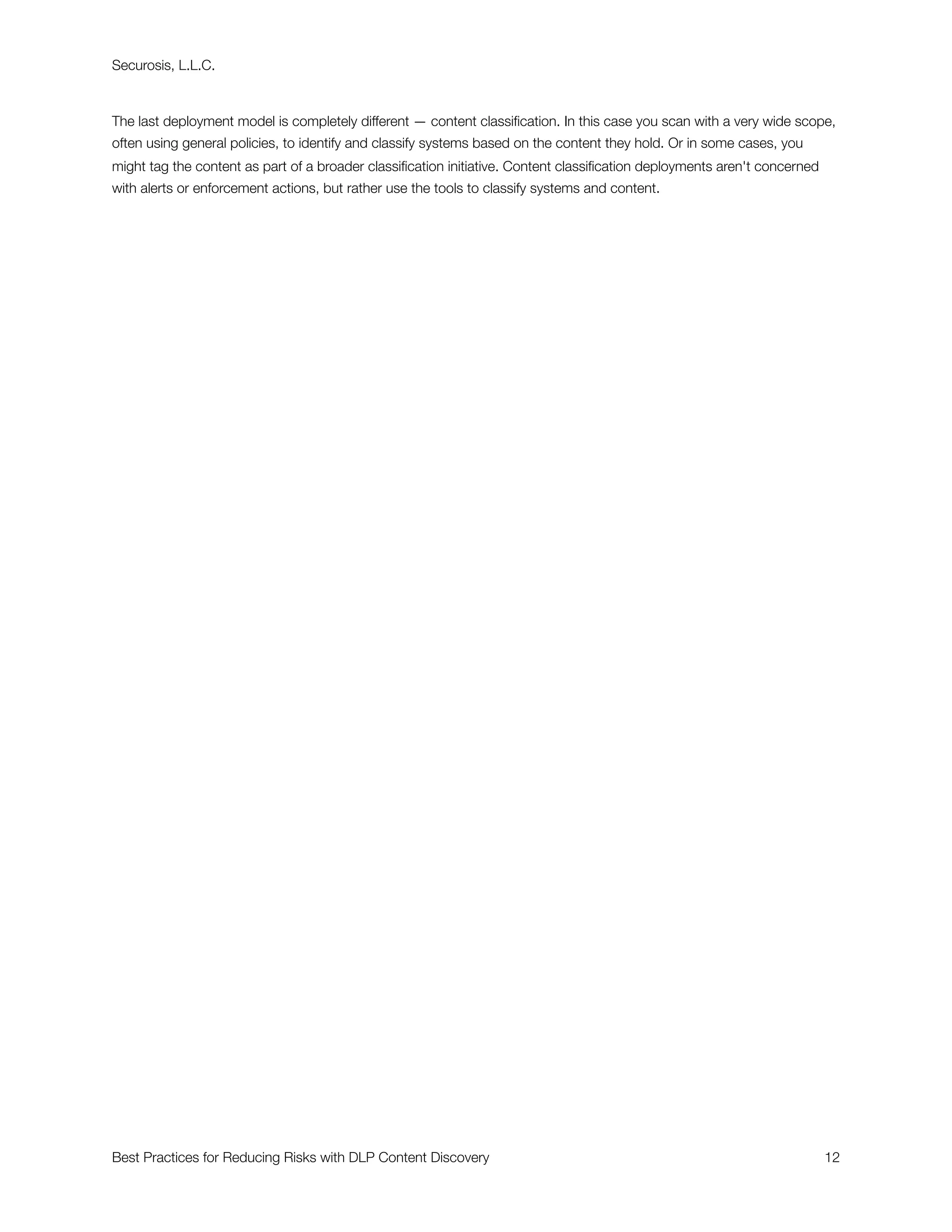 Securosis, L.L.C.



The last deployment model is completely different — content classiﬁcation. In this case you scan with a very wide scope,
often using general policies, to identify and classify systems based on the content they hold. Or in some cases, you
might tag the content as part of a broader classiﬁcation initiative. Content classiﬁcation deployments aren't concerned
with alerts or enforcement actions, but rather use the tools to classify systems and content.




Best Practices for Reducing Risks with DLP Content Discovery
                                                             12
 