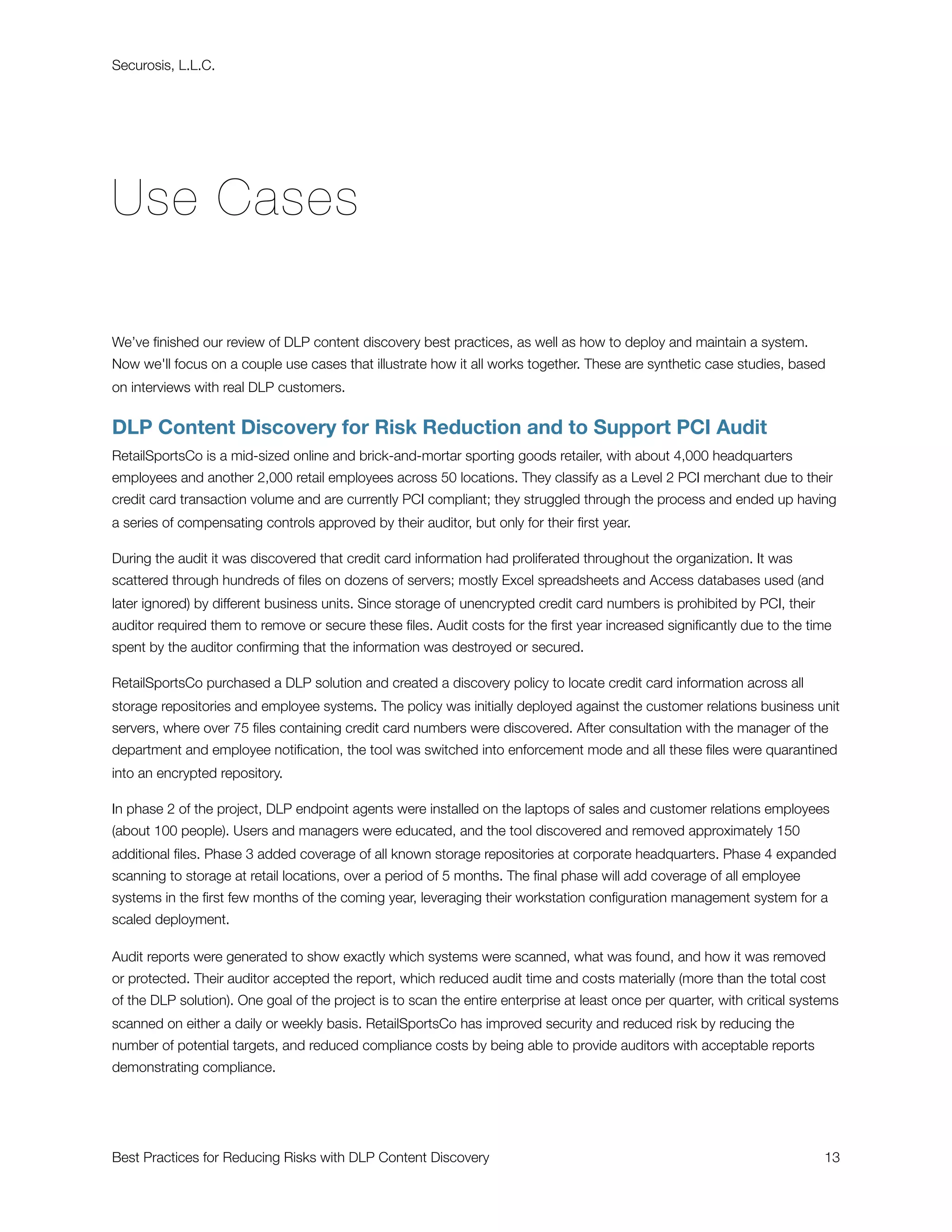 Securosis, L.L.C.




Use Cases

We’ve ﬁnished our review of DLP content discovery best practices, as well as how to deploy and maintain a system.
Now we'll focus on a couple use cases that illustrate how it all works together. These are synthetic case studies, based
on interviews with real DLP customers.


DLP Content Discovery for Risk Reduction and to Support PCI Audit
RetailSportsCo is a mid-sized online and brick-and-mortar sporting goods retailer, with about 4,000 headquarters
employees and another 2,000 retail employees across 50 locations. They classify as a Level 2 PCI merchant due to their
credit card transaction volume and are currently PCI compliant; they struggled through the process and ended up having
a series of compensating controls approved by their auditor, but only for their ﬁrst year.

During the audit it was discovered that credit card information had proliferated throughout the organization. It was
scattered through hundreds of ﬁles on dozens of servers; mostly Excel spreadsheets and Access databases used (and
later ignored) by different business units. Since storage of unencrypted credit card numbers is prohibited by PCI, their
auditor required them to remove or secure these ﬁles. Audit costs for the ﬁrst year increased signiﬁcantly due to the time
spent by the auditor conﬁrming that the information was destroyed or secured.

RetailSportsCo purchased a DLP solution and created a discovery policy to locate credit card information across all
storage repositories and employee systems. The policy was initially deployed against the customer relations business unit
servers, where over 75 ﬁles containing credit card numbers were discovered. After consultation with the manager of the
department and employee notiﬁcation, the tool was switched into enforcement mode and all these ﬁles were quarantined
into an encrypted repository.

In phase 2 of the project, DLP endpoint agents were installed on the laptops of sales and customer relations employees
(about 100 people). Users and managers were educated, and the tool discovered and removed approximately 150
additional ﬁles. Phase 3 added coverage of all known storage repositories at corporate headquarters. Phase 4 expanded
scanning to storage at retail locations, over a period of 5 months. The ﬁnal phase will add coverage of all employee
systems in the ﬁrst few months of the coming year, leveraging their workstation conﬁguration management system for a
scaled deployment.

Audit reports were generated to show exactly which systems were scanned, what was found, and how it was removed
or protected. Their auditor accepted the report, which reduced audit time and costs materially (more than the total cost
of the DLP solution). One goal of the project is to scan the entire enterprise at least once per quarter, with critical systems
scanned on either a daily or weekly basis. RetailSportsCo has improved security and reduced risk by reducing the
number of potential targets, and reduced compliance costs by being able to provide auditors with acceptable reports
demonstrating compliance.




Best Practices for Reducing Risks with DLP Content Discovery
                                                               13
 